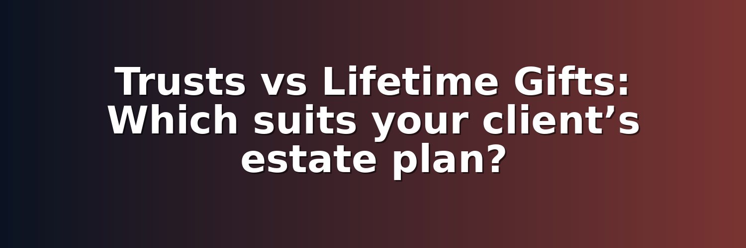 Trusts vs Lifetime Gifts: Which suits your client’s estate plan?